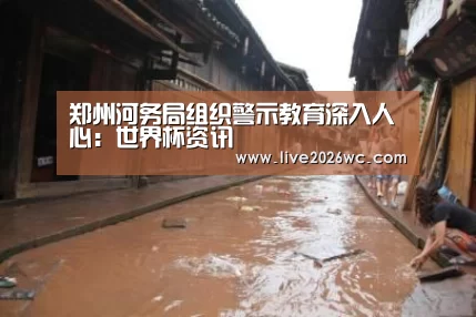 郑州河务局组织警示教育深入人心:世界杯资讯(图3) 球队资料
